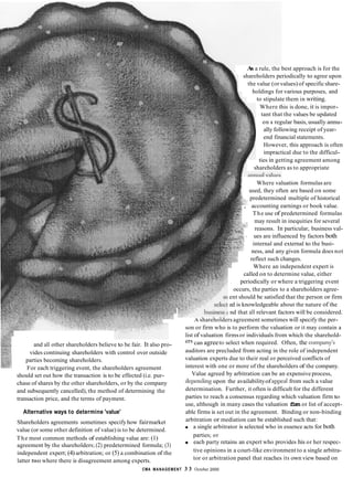 As a rule, the best approach is for the
shareholders periodically to agree upon
the value (or values) of specificshare-
holdings for various purposes, and
Where this is done, it is impor-
tant that the values be updated
on a regular basis, usually annu-
ally following receipt of year-
end financial statements.
However, this approach is often
impractical due to the difficul-
ties in getting agreement among
to stipulate them in writing.
shareholders as to appropriate
Where valuation formulas are
used, they often are based on some
. predetermined multiple of historical
, accounting earnings or book value.
The use of predetermined formulas
may result in inequities for several
reasons. In particular, business val-
ues are influenced by factors both
internal and external to the busi-
ness, and any given formula does not
reflect such changes.
Where an independent expert is
called on to determine value, either
periodically or where a triggering event
occurs, the parties to a shareholders agree-
ent should be satisfied that the person or firm
ed is knowledgeable about the nature of the
nd that all relevant factors will be considered.
A shareholders agreement sometimes will specify the per-
son or firm who is to perform the valuation or it may contain a
list of valuation firmsor individuals from which the sharehold-
ers can agree
valuation experts due to their real or perceived conflicts of
interest with one or more of the shareholders of the company.
Value agreed by arbitration can be an expensive process,
from such a value
determination. Further, it often is difficult for the different
parties to reach a consensus regarding which valuation firm to
use, although in many cases the valuation firm or list of accept-
able firms is set out in the agreement. Binding or non-binding
arbitration or mediation can be established such that:
a single arbitrator is selected who in essence acts for both
parties; or
each party retains an expert who provides his or her respec-
tive opinions in a court-like environment to a single arbitra-
tor or arbitration panel that reaches its own view based on
and all other shareholders believe to be fair. It also pro- select when required. Often, the
vides continuing shareholders with control over outside auditors are precluded from acting in the role of independent
parties becoming shareholders.
For each triggering event, the shareholders agreement
should set out how the transaction is to be effected (i.e. pur-
chase of shares by the other shareholders, or by the company
and subsequently cancelled), the method of determining the
transaction price, and the terms of payment.
Alternative ways to determine 'value'
upon the availabilityof
Shareholders agreements sometimes specifyhow fairmarket
value (or some other definition of value) is to be determined.
The most common methods of establishing value are: (1)
agreement by the shareholders; (2) predetermined formula; (3)
independent expert; (4)arbitration; or (5) a combination of the
latter two where there is disagreement among experts.
CMA MANAGEMENT 3 3 October 2000
 