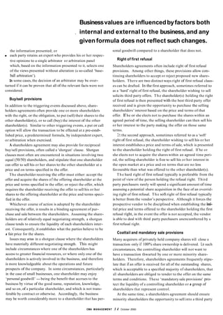 Businessvalues are influencedbyfactors both
, internal and external to the business,and any
given formula does not reflect such changes.
the information presented; or
each party retains an expert who provides his or her respec-
tive opinions to a single arbitrator or arbitration panel
which, based on the information presented to it, selects one
of the views presented without alteration (a so-called ‘base-
ball arbitration’).
In some cases, the decision of an arbitrator may be over-
turned if it can be proven that all of the relevant facts were not
considered.
Buy/sell provisions
In addition to the triggering events discussed above, share-
holders agreements often provide one or more shareholders
with the right, or the obligation, to put (sell) their shares to the
other shareholder(s), or to call (buy) the interest of the other
shareholder(s). Similar to other triggering events, a put or call
option will allow the transaction to be effected at a pre-estab-
lished price, a predetermined formula, by independent expert,
or arbitration when exercised.
A shareholders agreement may also provide for reciprocal
buy/sell provisions, often called a 'shotgun' clause. Shotgun
clauses most often are encountered in situations involving two
equal (50/50) shareholders, and stipulate that one shareholder
can offer to sell his or her shares to the other shareholder at a
price and on terms specified in the offer.
The shareholder receiving the offer must either: accept the
offer and acquire the shares of the offering shareholder at the
price and terms specified in the offer; or reject the offer, which
requires the shareholder receiving the offer to sell his or her
shares to the offering shareholder at the price and terms speci-
fied in the offer.
Whichever course of action is adopted by the shareholder
receiving the offer, it results in a binding agreement of pur-
chase and sale between the shareholders. Assuming the share-
holders are of relatively equal negotiating strength, a shotgun
clause tends to ensure the liquidity of each shareholders inter-
est. Consequently, it establishes what the parties believe to be
a fair price for the shares.
Issues may arise in a shotgun clause where the shareholders
have materially different negotiating strength. This might
include circumstances where one of the shareholders has
access to greater financial resources, or where only one of the
shareholders is actively involved in the business, and therefore
is more knowledgeable about the operations and future
prospects of the company. In some circumstances, particularly
in the case of small businesses, one shareholder may enjoy
‘personal goodwill’ -being the benefit that accrues to the
business by virtue of the good name, reputation, knowledge,
and so on, of a particular shareholder, and which is not trans-
ferable by contract or otherwise. Accordingly, the business
may be worth considerably more to a shareholder that has per-
sonal goodwill compared to a shareholder that does not.
Right of first refusal
Shareholders agreements often include right of first refusal
provisions. Among other things, these provisions allow con-
tinuing shareholders to accept or reject proposed new share-
holders. There are two distinct ways right of first refusal claus-
es can be drafted. In the first approach, sometimes referred to
as a ‘hard’ right of first refusal, the shareholder wishing to sell
solicits third party offers. T h e shareholder(s) holding the right
of first refusal is then presented with the best third party offer
received and is given the opportunity to purchase the selling
shareholders’ interest based on the price and terms of that
offer. If he or she elects not to purchase the shares within an
agreed period of time, the selling shareholder can then sell his
or her interest to the party making the offer on those same
terms.
Inthe second approach, sometimes referred to as a 'soft'
right of first refusal, the shareholder wishing to sell his or her
interest establishes a price and terms of sale, which is presented
to the shareholder holding the right of first refusal. If he or
she elects not to acquire the shares within an agreed time peri-
od, the selling shareholder is fi-ee to sell his or her interest in
the open market at a price and on terms that are no less
favourable than what was offered to the other shareholder(s).
point of view of the person holding the refusal right. Third
party purchasers rarely will spend a significant amount of time
assessing a potential share acquisition in the face of an overrid-
ing right of first refusal. T h e soft right of first refusal typically
is better from the vendor’s perspective. Although it forces the
prospective vendor to be disciplined when establishing the ini-
tial price and terms offered to the shareholder holding the first
refusal right, in the event the offer is not accepted, the vendor
is able to deal with third party purchasers unencumbered by a
first refusal right.
T h e hard right of first refusal typically is preferable from the
Coattail and mandatory sale provisions
Many acquirers of privately held company shares will close a
transaction only if 100% share ownership is delivered. Ln such
circumstances, the controlling shareholder will not want to
have a transaction thwarted by one or more minority share-
holders. Therefore, shareholders agreements frequently stipu-
late that if an offer is received for all of the outstanding shares,
which is acceptable to a specified majority of shareholders, that
all shareholders are obliged to tender to the offer on the same
terms and conditions. These ‘mandatory sale provisions' pro-
tect the liquidity of a controlling shareholder or a group of
shareholders that represent control.
At the same time, a shareholders agreement should ensure
minority shareholders the opportunity to sell into a third party
CMA MANAGEMENT 3 4 October 2000
 