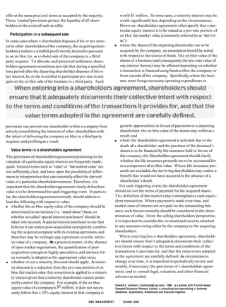 offer at the same price and terms as accepted by the majority.
These ‘coattail’provisions protect the liquidity of all share-
holders in the event of such an offer.
worth $1 million. In some cases, a minority interest may be
worth significantlyless, dependingon the circumstances.
However, shareholders agreements often specify that a par-
Participation in a subsequent sale
In some caseswhere a shareholderdisposesof his or her inter-
est to other shareholdersof the company,the acquiringshare-
holder(s) realizes a windfall profit shortly thereafter pursuant
to an en bloc (i.e. as a whole) sale of the companyto a third
party acquirer. To alleviate such perceived unfairness, share-
holders agreements sometimesprovide that during a specified
time period after the departingshareholder disposes of his or
her interest,he or she is entitled to participatepro rata in any
gain on the en bloc saleof the business to a third party. Such
ticular equity interest is to be valued as a pro-rata portion of
en bloc fair market value (commonlyreferred to as ‘fairVal-
ue’);
where the sharesof the departingshareholder are to be
acquired by the company, an assumption should be stated
with respect to the sourceof funds.The en bloc value of the
shares of a business (and consequently the pro-rata value of
anyinterest therein) may be affected depending on whether
a transaction is financed using fundswithin the company or
from outside of the company. Specifically,where the busi-
ness must foregonecessaryoperatingexpendituresor
provisions can prevent one shareholder within a companyfrom
activelyconsolidatingthe interestsof other shareholderswith
the intent of deliveringthe companyen bloc to a third party
acquirer,and profitingas a result.
Value terms in a shareholders agreement
The provisions of shareholdersagreementspertaining to the
valuation of a particular equity interest are frequentlyinade-
quate. General terms such as ‘value’or ‘fairmarketvalue’ are
not sufficiently clear, and leave open the possibilityof differ-
ences in interpretation that can materially affect the derived
value of a particular shareholdersinterest.Therefore, it is
important that the shareholdersagreement clearlydefinehow
value is to be determinedfor each triggering event. In particu-
lar, the shareholdersagreementnormally should address at
least the followingwith respect to value:
whether the en bloc equityvalue of the companyshould be
determined on an intrinsic (i.e. ‘stand-alone’)basis, or
whether so-called ‘specialinterest purchasers’should be
taken into account. A special interest purchaser is one that
believesit can realize post-acquisitionsynergiesby combin-
ing the acquired companywith its existingoperations,and
therefore may be willingto pay a premium over the intrin-
sicvalue of a company. As a practical matter, in the absence
of open market negotiations, the quantification of post-
acquisitionsynergiesis highly speculative,and intrinsicVal-
ue normally is adopted as the appropriatevalue term;
whether or not a minority discount should apply. A minor-
ity discount is a reduction from the pro-rata portion of en
bloc fair market value that sometimesis applied to a minori-
ty interest given that a minority shareholder cannot unilat-
growth opportunities in favourof payments to a departing
shareholder, the en bloc value of the sharesmay suffer as a
result;and
where the shareholdersagreement is activated due to the
death of a shareholder, and the purchase of the deceased’s
sharesis to be financed by life insurance held in favour of
the company, the Shareholdersagreementshould clarify
whether the life insurance proceeds are to be accounted for
as a component of en blocvalue. Where life insurance pro-
ceeds are excluded,the survivingshareholdersmay realize a
benefit that would not have occurredin the absence of a
shareholder’sdeath.
For each triggering event,the shareholdersagreement
should set out the terms of payment for the acquired shares.
The definition of fair marketvalue contemplatesa cash-equiv-
alent transaction. Where paymentis made over time, and
market rates of interest are not paid on the outstanding bal-
ance, such factorsnormallyshould be considered in the deter-
mination of value. From the sellingshareholders’perspective,
it is important to considerthe covenant and securityattached
to any amounts owing either by the company or the acquiring
shareholders.
When entering into a shareholders agreement, sharehold-
ers should ensure that it adequatelydocuments their collec-
tive intent with respect to the terms and conditions of the
transactions it provides for, and that the value terms adopted
in the agreement are carefully defined.As circumstances
change over time, it is important to periodicallyreview and
modify, if necessary, the provisions of a shareholders agree-
ment, and to consult legal, valuation, and other financial
advisorsas needed.
erallycontrol the company. For example, if the en bloc
Howard E. Johnson ( hjohnson@cvpl.com), CMA, is a partner with Toronto-based
Campbell Valuation Partners Limited, a consulting firm specializing in business
valuations, acquisitions, divestitures and financial litigation.
equityvalueof a companyis $$5 it does not neces-
sarily followthat a 20% equity interest in that companyis
CMA MANAGEMENT 3 5 October 2000
 