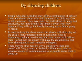 By silencing children: <ul><li>People who abuse children may offer a combination of gifts or treats and threats about what...