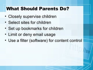 What Should Parents Do? Closely supervise children Select sites for children Set up bookmarks for children Limit or deny email usage Use a filter (software) for content control 