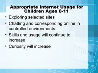 Appropriate Internet Usage for Children Ages 8-11 Exploring selected sites Chatting and corresponding online in controlled environments Skills and usage will continue to increase Curiosity will increase 