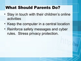 What Should Parents Do? Stay in touch with their children’s online activities Keep the computer in a central location Reinforce safety messages and cyber rules.  Stress privacy protection. 