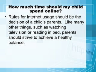 How much time should my child spend online? Rules for Internet usage should be the decision of a child’s parents.  Like many other things, such as watching television or reading in bed, parents should strive to achieve a healthy balance.  