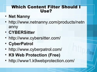 Which Content Filter Should I Use? Net Nanny http://www.netnanny.com/products/netnanny CYBERSitter   http://www.cybersitter.com/ CyberPatrol http://www.cyberpatrol.com/ K9 Web Protection (Free) http://www1.k9webprotection.com/ 