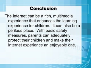 Conclusion The Internet can be a rich, multimedia experience that enhances the learning experience for children.  It can also be a perilous place.  With basic safety measures, parents can adequately protect their children and make their Internet experience an enjoyable one. 