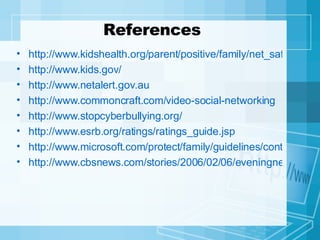 References http://www.kidshealth.org/parent/positive/family/net_safety.html http://www.kids.gov/ http://www.netalert.gov.au http://www.commoncraft.com/video-social-networking http://www.stopcyberbullying.org/ http://www.esrb.org/ratings/ratings_guide.jsp http://www.microsoft.com/protect/family/guidelines/contract.mspx http://www.cbsnews.com/stories/2006/02/06/eveningnews/main1286130.shtml 