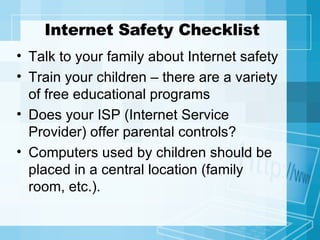 Internet Safety Checklist Talk to your family about Internet safety Train your children – there are a variety of free educational programs Does your ISP (Internet Service Provider) offer parental controls? Computers used by children should be placed in a central location (family room, etc.). 
