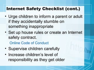 Internet Safety Checklist (cont.) Urge children to inform a parent or adult if they accidentally stumble on something inappropriate Set up house rules or create an Internet safety contract. Online Code of Conduct Supervise children carefully Increase children’s level of responsibility as they get older 