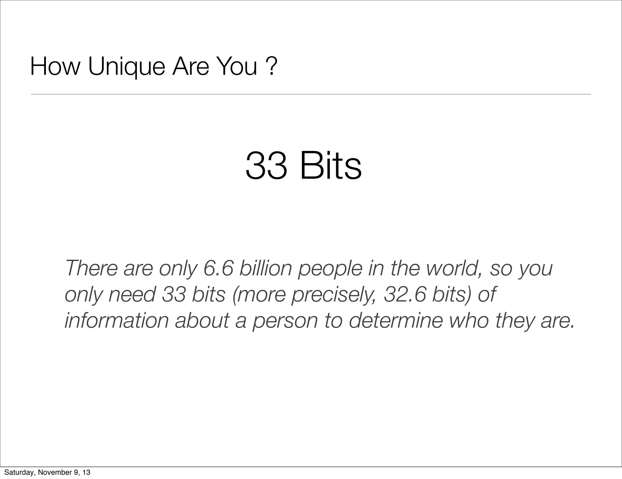 How Unique Are You ?

33 Bits
There are only 6.6 billion people in the world, so you
only need 33 bits (more precisely, 32.6 bits) of
information about a person to determine who they are.

Saturday, November 9, 13

 
