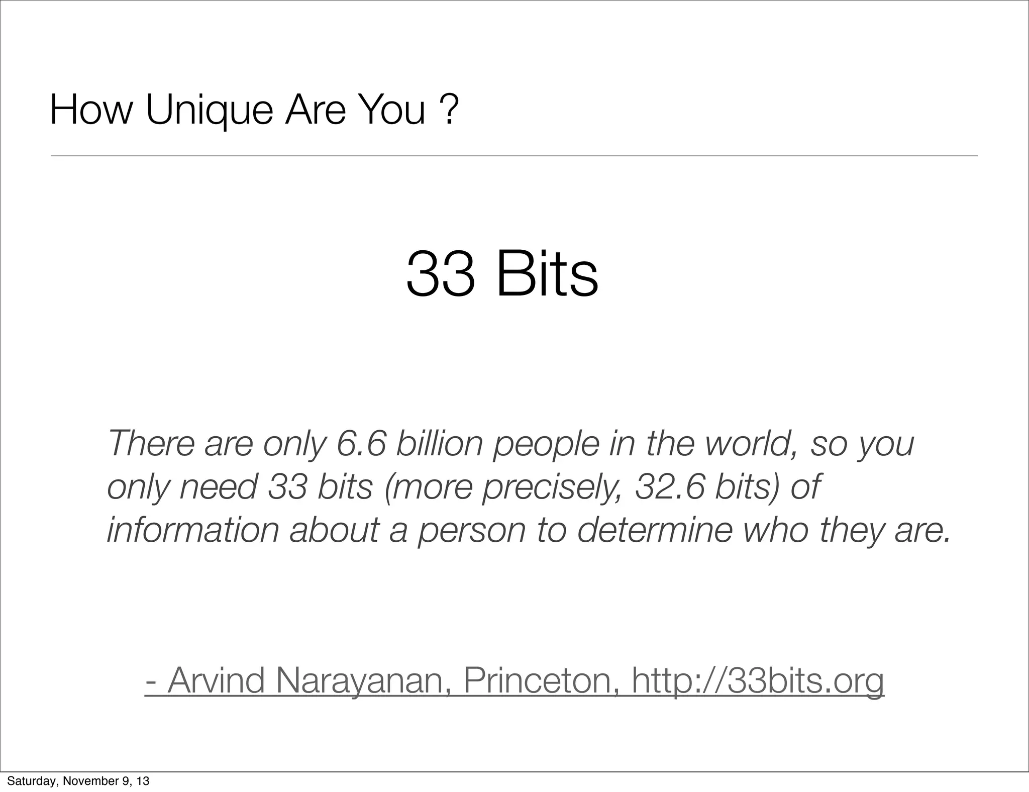 How Unique Are You ?

33 Bits
There are only 6.6 billion people in the world, so you
only need 33 bits (more precisely, 32.6 bits) of
information about a person to determine who they are.

- Arvind Narayanan, Princeton, http://33bits.org
Saturday, November 9, 13

 