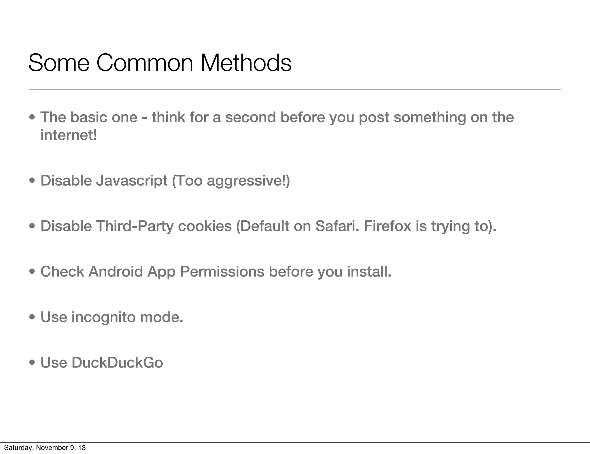 Some Common Methods
• The basic one - think for a second before you post something on the
internet!
• Disable Javascript (Too aggressive!)
• Disable Third-Party cookies (Default on Safari. Firefox is trying to).
• Check Android App Permissions before you install.
• Use incognito mode.
• Use DuckDuckGo

Saturday, November 9, 13

 