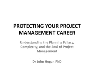 PROTECTING YOUR PROJECT
MANAGEMENT CAREER
Understanding the Planning Fallacy,
Complexity, and the Soul of Project
Management
Dr John Hogan PhD
 