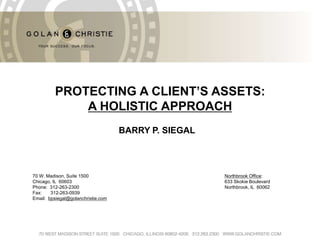 PROTECTING A CLIENT’S ASSETS:
             A HOLISTIC Here
                 Text APPROACH
                                    BARRY P. SIEGAL



70 W. Madison, Suite 1500                             Northbrook Office:
Chicago, IL 60603                                     633 Skokie Boulevard
Phone: 312-263-2300                                   Northbrook, IL 60062
Fax:    312-263-0939
Email: bpsiegal@golanchristie.com
 