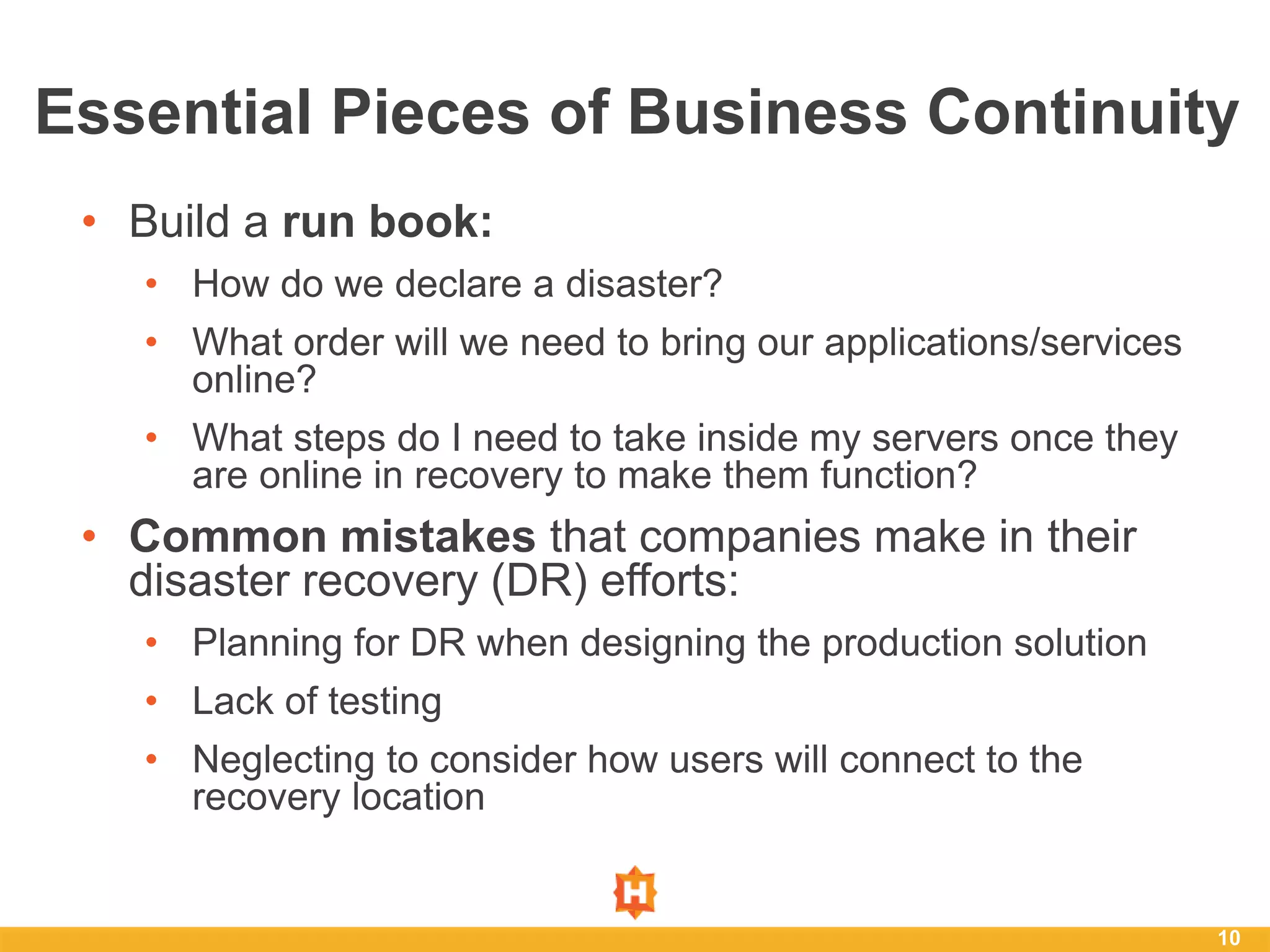 • Build a run book:
• How do we declare a disaster?
• What order will we need to bring our applications/services
online?
• What steps do I need to take inside my servers once they
are online in recovery to make them function?
• Common mistakes that companies make in their
disaster recovery (DR) efforts:
• Planning for DR when designing the production solution
• Lack of testing
• Neglecting to consider how users will connect to the
recovery location
10
Essential Pieces of Business Continuity
 