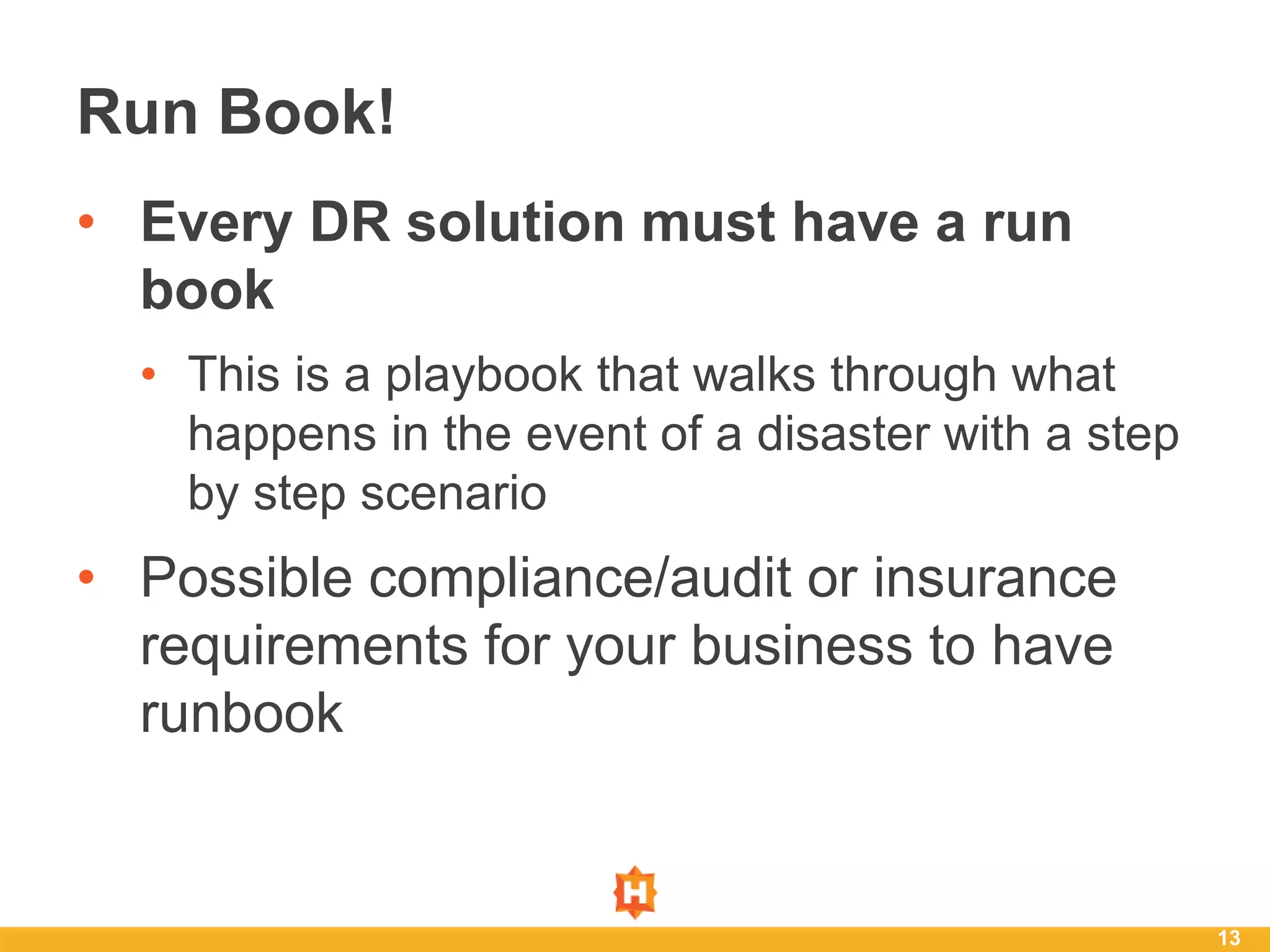 • Every DR solution must have a run
book
• This is a playbook that walks through what
happens in the event of a disaster with a step
by step scenario
• Possible compliance/audit or insurance
requirements for your business to have
runbook
13
Run Book!
 