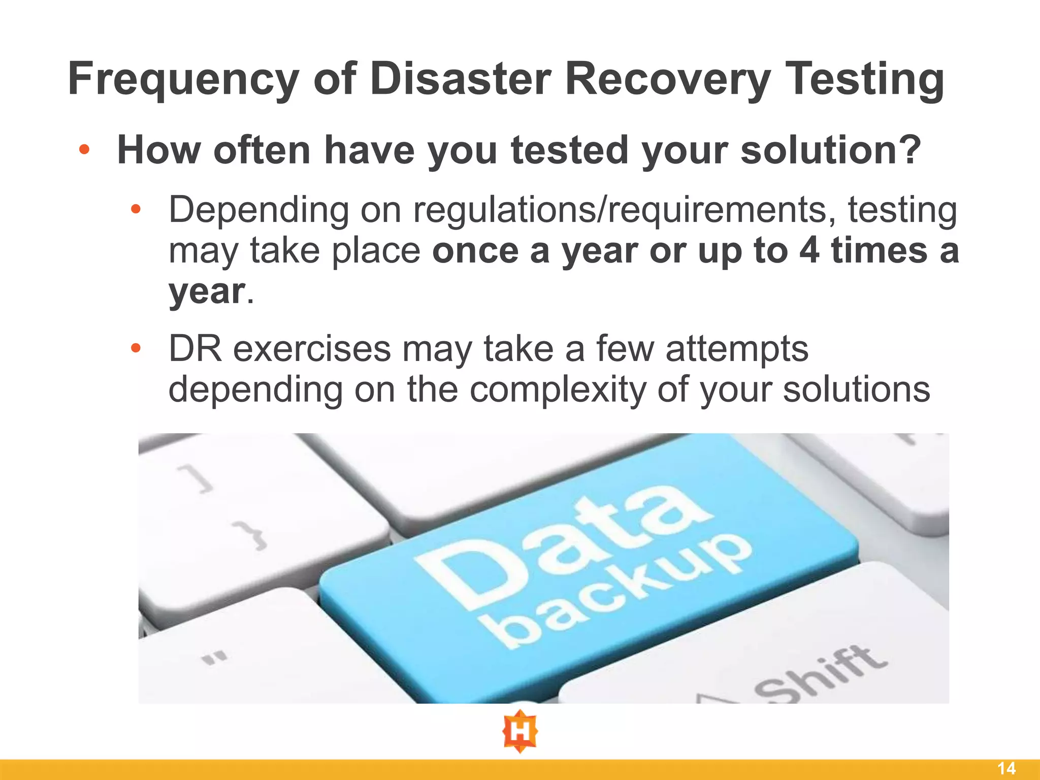 14
Frequency of Disaster Recovery Testing
• How often have you tested your solution?
• Depending on regulations/requirements, testing
may take place once a year or up to 4 times a
year.
• DR exercises may take a few attempts
depending on the complexity of your solutions
 