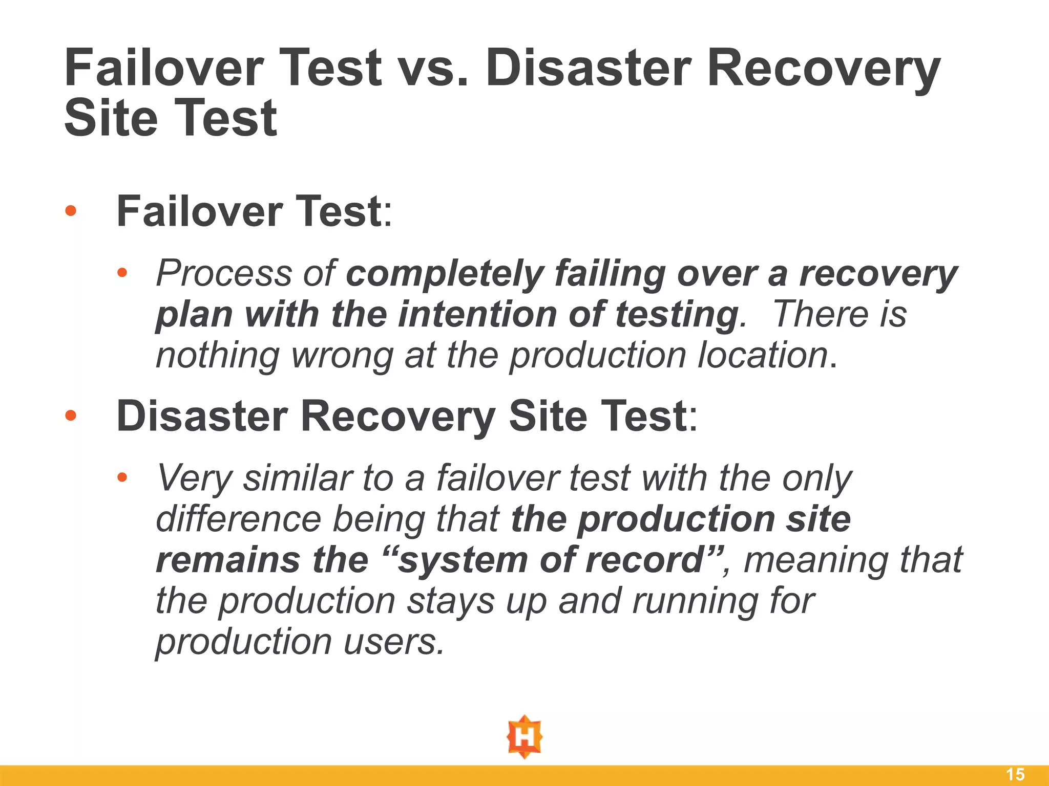 • Failover Test:
• Process of completely failing over a recovery
plan with the intention of testing. There is
nothing wrong at the production location.
• Disaster Recovery Site Test:
• Very similar to a failover test with the only
difference being that the production site
remains the “system of record”, meaning that
the production stays up and running for
production users.
15
Failover Test vs. Disaster Recovery
Site Test
 