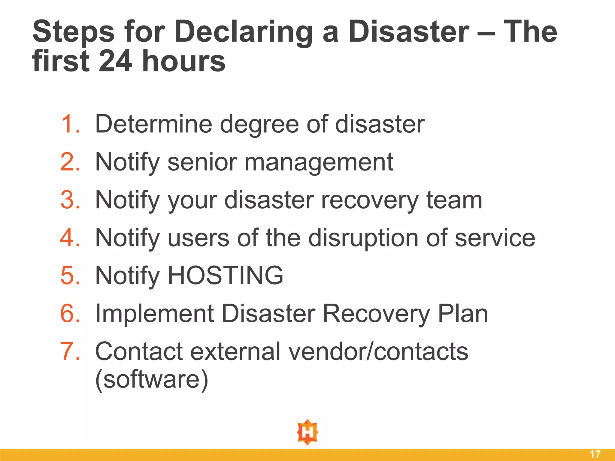 17
Steps for Declaring a Disaster – The
first 24 hours
1. Determine degree of disaster
2. Notify senior management
3. Notify your disaster recovery team
4. Notify users of the disruption of service
5. Notify HOSTING
6. Implement Disaster Recovery Plan
7. Contact external vendor/contacts
(software)
 