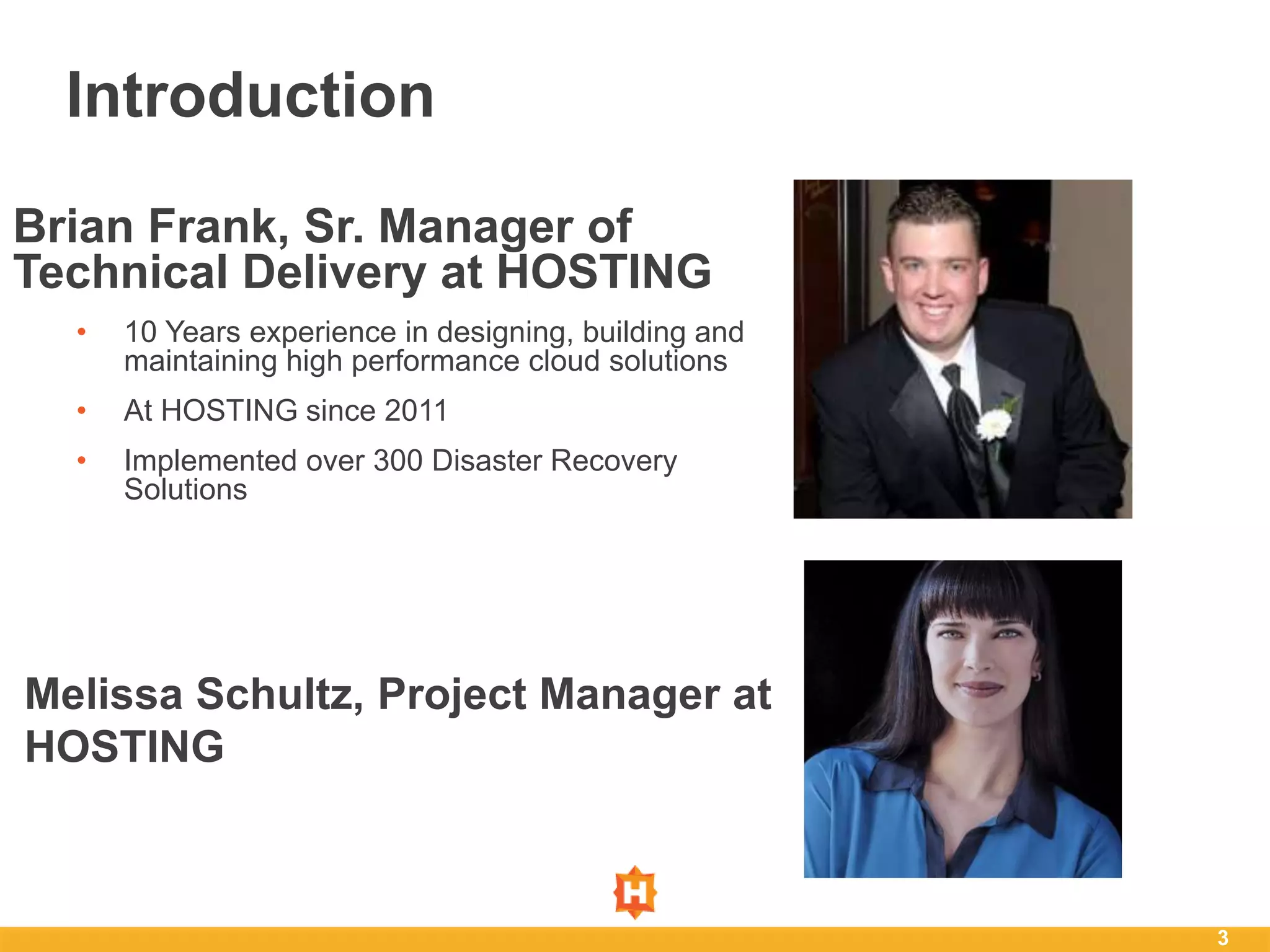 3
Introduction
Brian Frank, Sr. Manager of
Technical Delivery at HOSTING
• 10 Years experience in designing, building and
maintaining high performance cloud solutions
• At HOSTING since 2011
• Implemented over 300 Disaster Recovery
Solutions
Melissa Schultz, Project Manager at
HOSTING
 