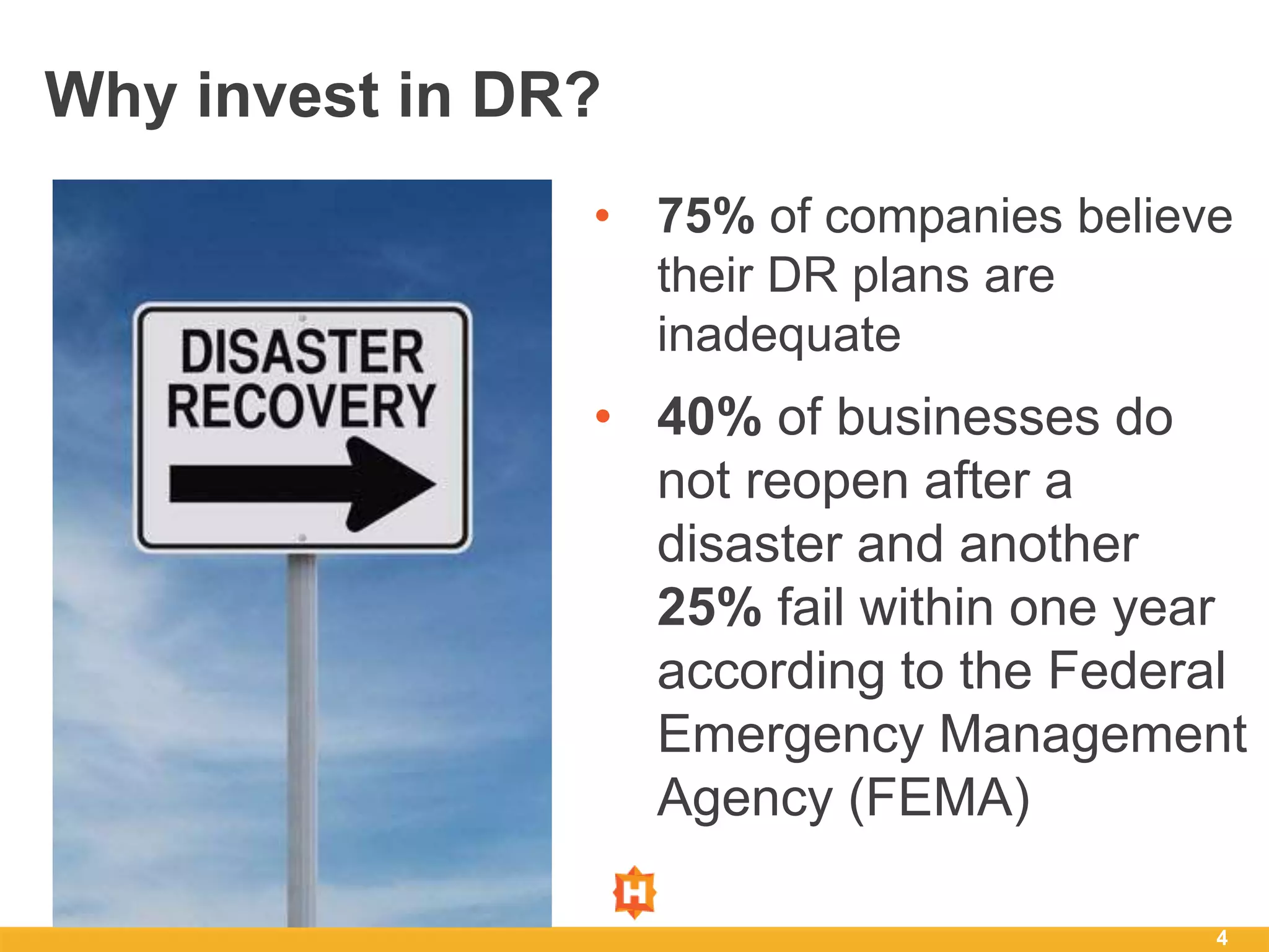 4
Why invest in DR?
• 75% of companies believe
their DR plans are
inadequate
• 40% of businesses do
not reopen after a
disaster and another
25% fail within one year
according to the Federal
Emergency Management
Agency (FEMA)
 