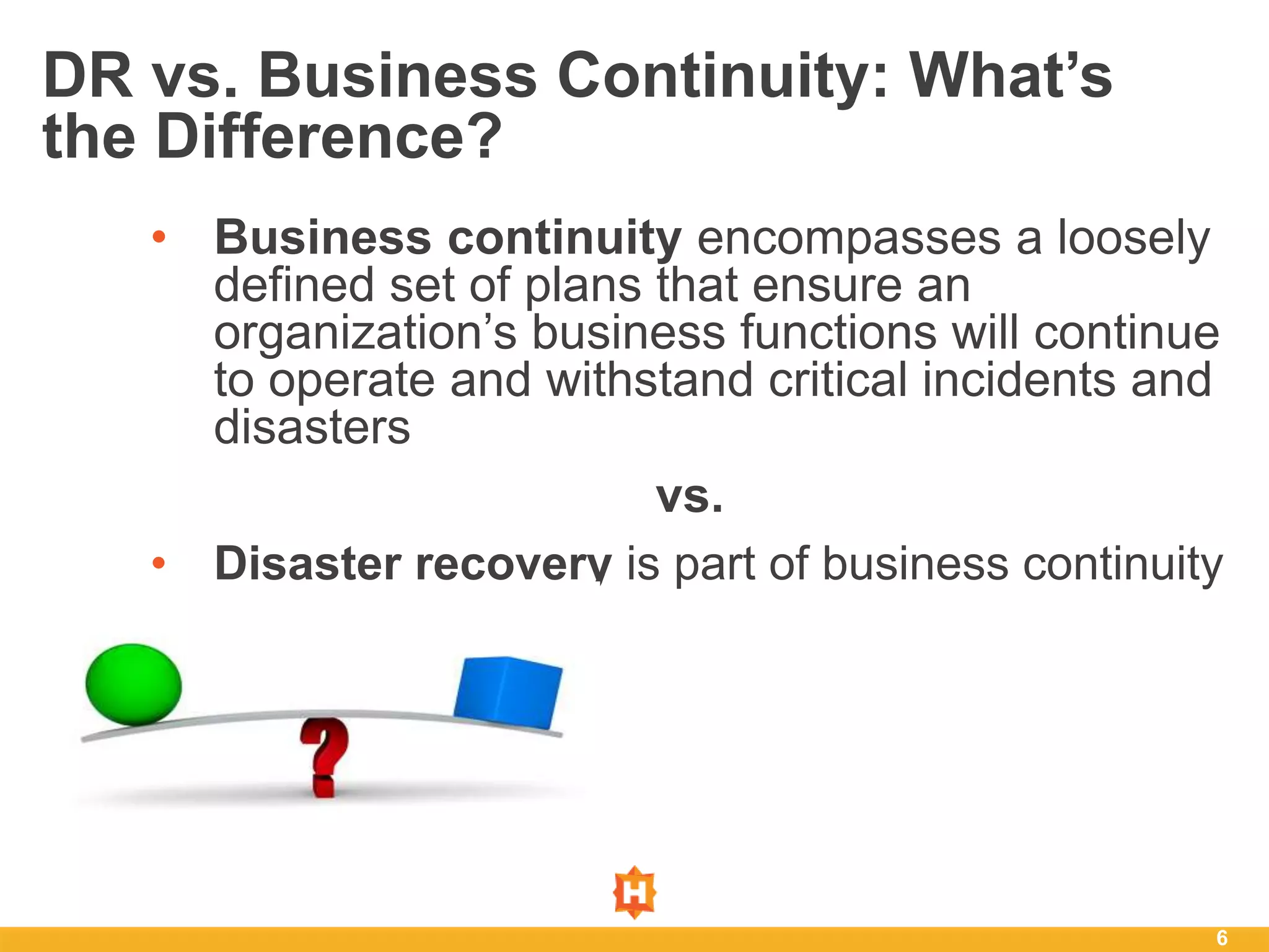 • Business continuity encompasses a loosely
defined set of plans that ensure an
organization’s business functions will continue
to operate and withstand critical incidents and
disasters
vs.
• Disaster recovery is part of business continuity
6
DR vs. Business Continuity: What’s
the Difference?
 