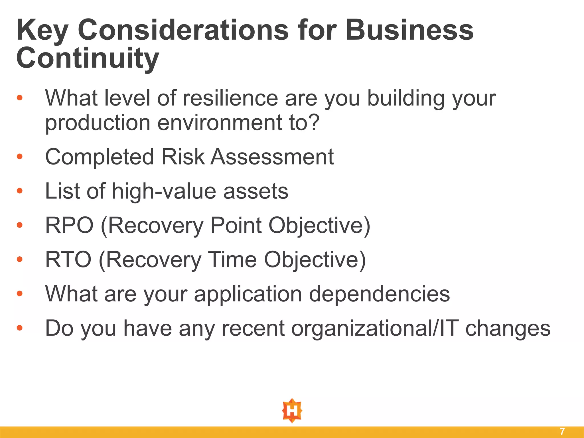 7
Key Considerations for Business
Continuity
• What level of resilience are you building your
production environment to?
• Completed Risk Assessment
• List of high-value assets
• RPO (Recovery Point Objective)
• RTO (Recovery Time Objective)
• What are your application dependencies
• Do you have any recent organizational/IT changes
 
