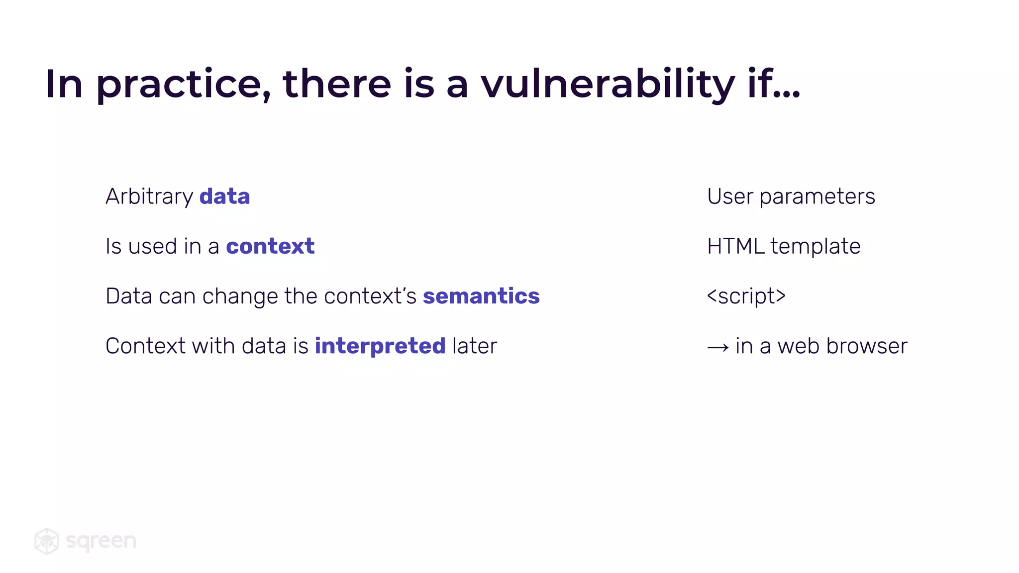 In practice, there is a vulnerability if...
Arbitrary data
Is used in a context
Data can change the context’s semantics
Context with data is interpreted later
User parameters
HTML template
<script>
→ in a web browser
 