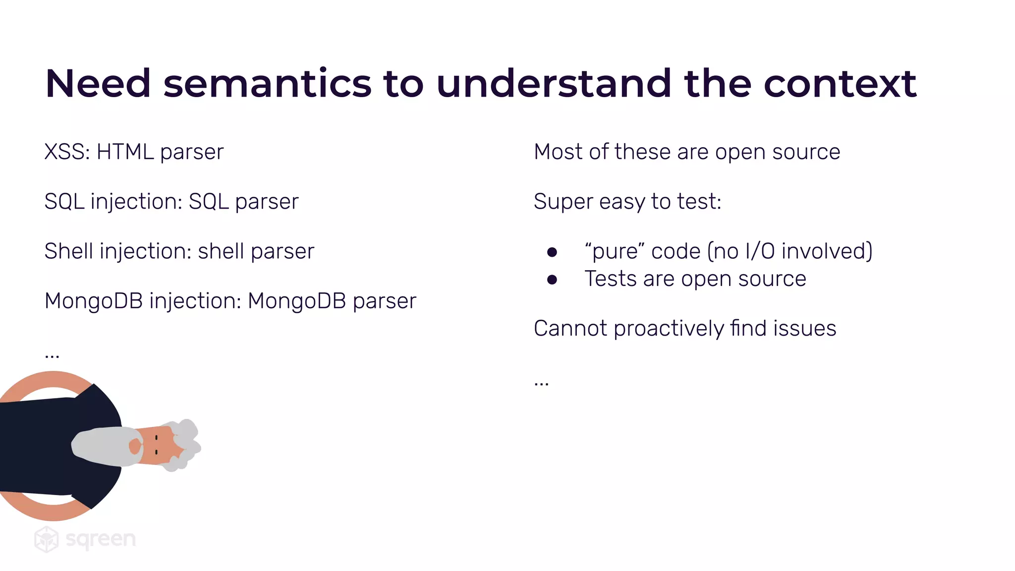 Most of these are open source
Super easy to test:
● “pure” code (no I/O involved)
● Tests are open source
Cannot proactively ﬁnd issues
...
XSS: HTML parser
SQL injection: SQL parser
Shell injection: shell parser
MongoDB injection: MongoDB parser
...
Need semantics to understand the context
 
