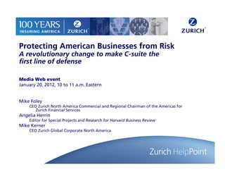 Protecting American Businesses from Risk
A revolutionary change to make C-suite the
first line of defense

Media Web event
January 20, 2012, 10 to 11 a.m. Eastern


Mike Foley
    CEO Zurich North America Commercial and Regional Chairman of the Americas for
       Zurich Financial Services
Angelia Herrin
    Editor for Special Projects and Research for Harvard Business Review
Mike Kerner
    CEO Zurich Global Corporate North America




                                                                                    1
 