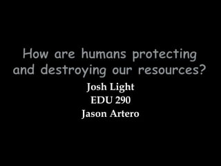 How are humans protecting and destroying our resources? Josh Light EDU 290 Jason Artero 