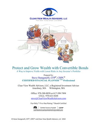 Protect and Grow Wealth with Convertible Bonds
      A Way to Improve Yields with Lower Risks in Any Investor’s Portfolio
                                           Prepared by:
                           Steve Stanganelli, CFP®, CRPC®
              CERTIFIED FINANCIAL PLANNER (TM) Professional

        Clear View Wealth Advisors, LLC, a Registered Investment Adviser
                      Amesbury, MA Wilmington, MA

                          Office: 978-388-0020 or 617-398-7494
                                   CELL: 978-621-8268
                          steve@ClearViewWealthAdvisors.com

                         Fee-Only * Five-Star Rating * Board-Certified




© Steve Stanganelli, CFP®, CRPC® and Clear View Wealth Advisors, LLC 2010
 