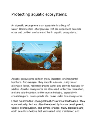 Protecting aquatic ecosystems: 
An aquatic ecosystem is an ecosystem in a body of 
water. Communities of organisms that are dependent on each 
other and on their environment live in aquatic ecosystems. 
Aquatic ecosystems perform many important environmental 
functions. For example, they recycle nutrients, purify water, 
attenuate floods, recharge ground water and provide habitats for 
wildlife. Aquatic ecosystems are also used for human recreation, 
and are very important to the tourism industry, especially in 
coastal regions. Lakes,ponds etc. come under this ecosystems. 
Lakes are important ecological features of most landscapes. They 
occur naturally, but are often threatened by human development, 
wildlife overpopulation, and climate change. Many biologists and 
earth scientists believe that lakes need to be maintained and 
 