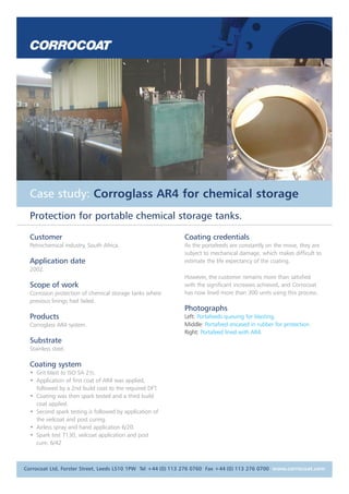 Case study: Corroglass AR4 for chemical storage 
Protection for portable chemical storage tanks. 
Customer 
Petrochemical industry, South Africa. 
Application date 
2002. 
Scope of work 
Corrosion protection of chemical storage tanks where 
previous linings had failed. 
Products 
Corroglass AR4 system. 
Substrate 
Stainless steel. 
Coating system 
• Grit blast to ISO SA 21/2. 
• Application of first coat of AR4 was applied, 
followed by a 2nd build coat to the required DFT. 
• Coating was then spark tested and a third build 
coat applied. 
• Second spark testing is followed by application of 
the veilcoat and post curing. 
• Airless spray and hand application 6/20. 
• Spark test 7130, veilcoat application and post 
cure. 6/42 
Coating credentials 
As the portafeeds are constantly on the move, they are 
subject to mechanical damage, which makes difficult to 
estimate the life expectancy of the coating. 
However, the customer remains more than satisfied 
with the significant increases achieved, and Corrocoat 
has now lined more than 300 units using this process. 
Photographs 
Left: Portafeeds queuing for blasting. 
Middle: Portafeed encased in rubber for protection. 
Right: Portafeed lined with AR4. 
Corrocoat Ltd, Forster Street, Leeds LS10 1PW Tel +44 (0) 113 276 0760 Fax +44 (0) 113 276 0700 www.corrocoat.com 
