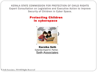 KERALA STATE COMMISSION FOR PROTECTION OF CHILD RIGHTS
Expert Consultation on Legislative and Executive Action to Improve
Security of Children in Cyber Space.
Karnika Seth
Cyberlaw Expert & Partner,
Seth Associates
© SethAssociates, 2014All Rights Reserved
Protecting Children
in cyberspace
 
