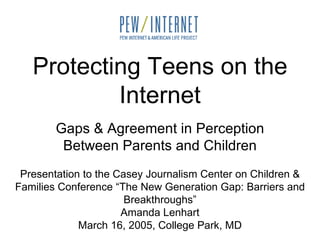 Protecting Teens on the Internet Gaps & Agreement in Perception Between Parents and Children Presentation to the Casey Journalism Center on Children & Families Conference “The New Generation Gap: Barriers and Breakthroughs” Amanda Lenhart March 16, 2005, College Park, MD 