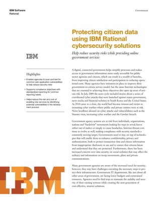 IBM Software                                                                                                               Government
Rational




                                                           Protecting citizen data
                                                           using IBM Rational
                                                           cybersecurity solutions
                                                           Help reduce security risks while providing online
                                                           government services


                                                           A digital, connected government helps simplify processes and makes
               Highlights                                  access to government information more easily accessible for public
                                                           sector agencies and citizens, which can result in a wealth of beneﬁts,
           ●   Enables agencies to scan and test for       from improving citizen satisfaction and participation to reducing opera-
               common web application vulnerabilities
               to help reduce security risks               tional costs. Many agencies have initiatives in place to improve their
                                                           government-to-citizen service model, but the same Internet technologies
           ●   Supports compliance objectives with
                                                           that are essential to achieving these objectives also open up areas of seri-
               standardized reporting for common
               reporting needs                             ous risk. In July 2009 the news cycle included stories about a series of
                                                           coordinated cyber attacks that were launched against major government,
           ●   Helps reduce the risk and cost of
                                                           news media and ﬁnancial websites in South Korea and the United States.
               enabling new services by identifying
               potential vulnerabilities in the develop-   As 2010 came to a close, the world had become witness and victim to
               ment process                                mounting cyber warfare where public and private entities were at risk.
                                                           News headlines abound on cyber attacks and vulnerabilities such as the
                                                           Stuxnet virus, increasing cyber warfare and the Gawker breach.

                                                           Government agency systems are at risk from individuals, organizations,
                                                           nations and “hacktivist” movements looking for ways to wreak havoc
                                                           either out of malice or simply to cause headaches. Internet threats con-
                                                           tinue to evolve as well, making compliance with security standards a
                                                           constantly moving target. Governments need to stay on top of technolo-
                                                           gies that will enable them to enhance conﬁdentiality, privacy and
                                                           authentication, both to protect transaction data and citizen information
                                                           from inappropriate disclosure or use and to ensure that citizens know
                                                           and understand that they are protected. Furthermore, there has been
                                                           increased concern over data security on social websites that may affect the
                                                           military and information on troop movements, plans and private
                                                           communications.

                                                           Many government agencies are aware of the increased need for security;
                                                           however, they may have challenges executing the necessary steps to pro-
                                                           tect their infrastructure. Government IT departments, like just about all
                                                           other areas of government, are facing lower budgets and constrained
                                                           resources. Agencies need to ﬁnd ways to maintain the stability and secu-
                                                           rity of their existing systems while creating the next generation of
                                                           cost-effective, smarter solutions.
 