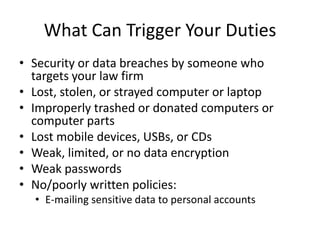 What Can Trigger Your Duties
• Security or data breaches by someone who
  targets your law firm
• Lost, stolen, or strayed computer or laptop
• Improperly trashed or donated computers or
  computer parts
• Lost mobile devices, USBs, or CDs
• Weak, limited, or no data encryption
• Weak passwords
• No/poorly written policies:
  • E-mailing sensitive data to personal accounts
 