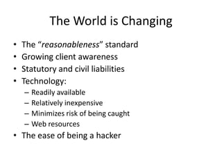 The World is Changing
•   The “reasonableness” standard
•   Growing client awareness
•   Statutory and civil liabilities
•   Technology:
    –   Readily available
    –   Relatively inexpensive
    –   Minimizes risk of being caught
    –   Web resources
• The ease of being a hacker
 