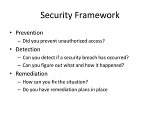 Security Framework
• Prevention
  – Did you prevent unauthorized access?
• Detection
  – Can you detect if a security breach has occurred?
  – Can you figure out what and how it happened?
• Remediation
  – How can you fix the situation?
  – Do you have remediation plans in place
 