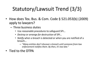 Statutory/Lawsuit Trend (3/3)
• How does Tex. Bus. & Com. Code § 521.053(b) (2009)
  apply to lawyers?
   – Three business duties
      • Use reasonable procedures to safeguard SPI…
      • Destroy or arrange for destruction of SPI…
      • Notify when a breach is detected or when you are notified of a
        breach…
          – “Many entities don’t discover a breach until someone from law
            enforcement notifies them. By then, it’s too late.”
• Tied to the DTPA
 