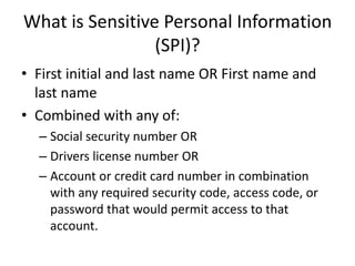 What is Sensitive Personal Information
                 (SPI)?
• First initial and last name OR First name and
  last name
• Combined with any of:
  – Social security number OR
  – Drivers license number OR
  – Account or credit card number in combination
    with any required security code, access code, or
    password that would permit access to that
    account.
 