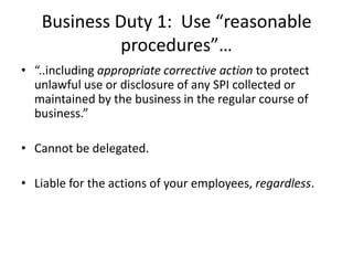 Business Duty 1: Use “reasonable
             procedures”…
• “..including appropriate corrective action to protect
  unlawful use or disclosure of any SPI collected or
  maintained by the business in the regular course of
  business.”

• Cannot be delegated.

• Liable for the actions of your employees, regardless.
 