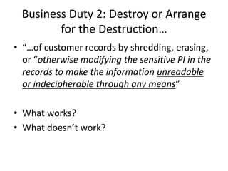 Business Duty 2: Destroy or Arrange
         for the Destruction…
• “…of customer records by shredding, erasing,
  or “otherwise modifying the sensitive PI in the
  records to make the information unreadable
  or indecipherable through any means”

• What works?
• What doesn’t work?
 