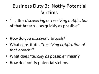 Business Duty 3: Notify Potential
               Victims
• “… after discovering or receiving notification
  of that breach … as quickly as possible”

• How do you discover a breach?
• What constitutes “receiving notification of
  that breach”?
• What does “quickly as possible” mean?
• How do I notify potential victims
 