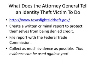 What Does the Attorney General Tell
   an Identity Theft Victim To Do
• http://www.texasfightsidtheft.gov/
• Create a written criminal report to protect
  themselves from being denied credit.
• File report with the Federal Trade
  Commission.
• Collect as much evidence as possible. This
  evidence can be used against you!
 