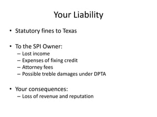 Your Liability
• Statutory fines to Texas

• To the SPI Owner:
   –   Lost income
   –   Expenses of fixing credit
   –   Attorney fees
   –   Possible treble damages under DPTA

• Your consequences:
   – Loss of revenue and reputation
 
