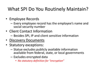 What SPI Do You Routinely Maintain?
• Employee Records
  – Every employee record has the employee’s name and
    social security number
• Client Contact Information
  – Besides SPI, IP and client sensitive information
• Discovery Documents
• Statutory exceptions:
  – Statue excludes publicly available information
    available from federal, state, or local governments
  – Excludes encrypted data
     • No statutory definition for “encryption”
 