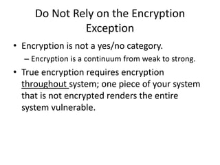 Do Not Rely on the Encryption
              Exception
• Encryption is not a yes/no category.
  – Encryption is a continuum from weak to strong.
• True encryption requires encryption
  throughout system; one piece of your system
  that is not encrypted renders the entire
  system vulnerable.
 
