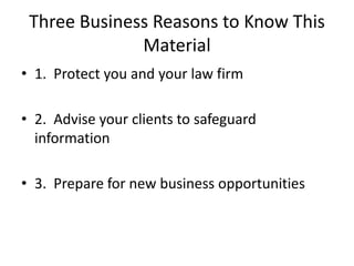 Three Business Reasons to Know This
              Material
• 1. Protect you and your law firm

• 2. Advise your clients to safeguard
  information

• 3. Prepare for new business opportunities
 